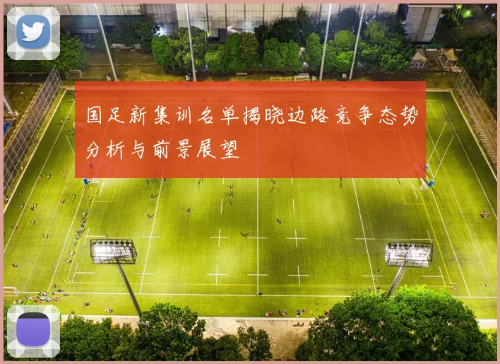 国足新集训名单揭晓边路竞争态势分析与前景展望