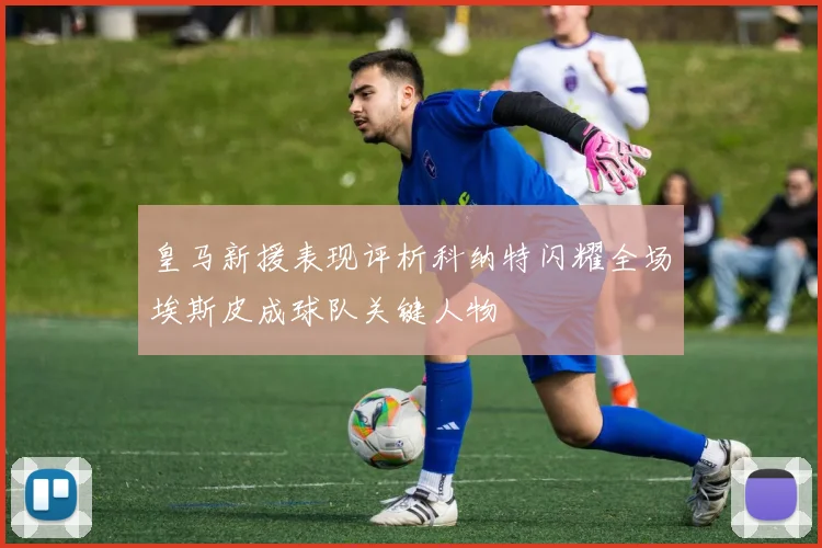 皇马新援表现评析科纳特闪耀全场埃斯皮成球队关键人物