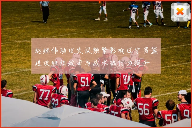 赵继伟助攻失误频繁影响辽宁男篮进攻组织效率与战术执行力提升