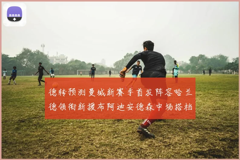 德转预测曼城新赛季首发阵容哈兰德领衔新援布阿迪安德森中场搭档