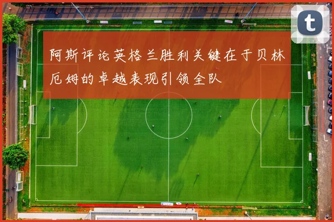 阿斯评论英格兰胜利关键在于贝林厄姆的卓越表现引领全队