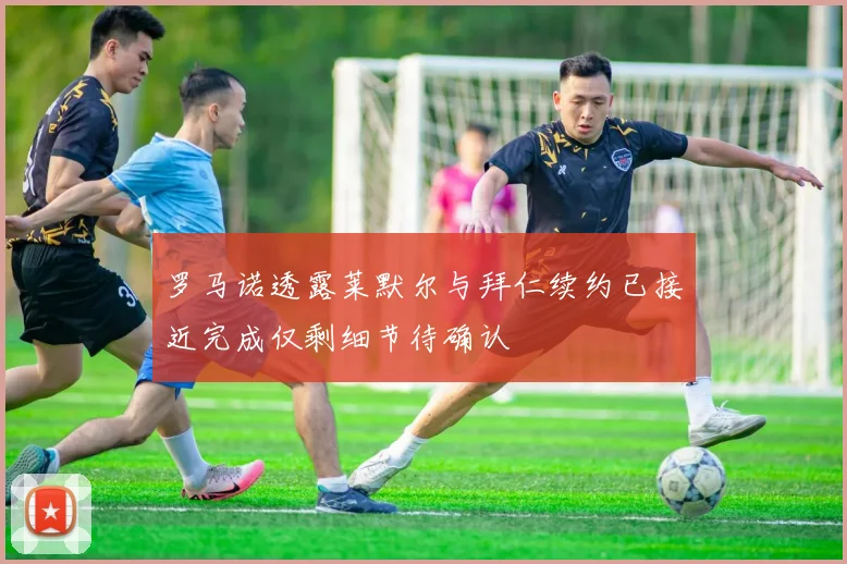 罗马诺透露莱默尔与拜仁续约已接近完成仅剩细节待确认