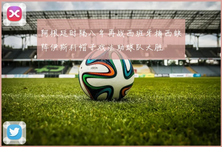 阿根廷时隔八年再战西班牙梅西缺阵伊斯科帽子戏法助球队大胜