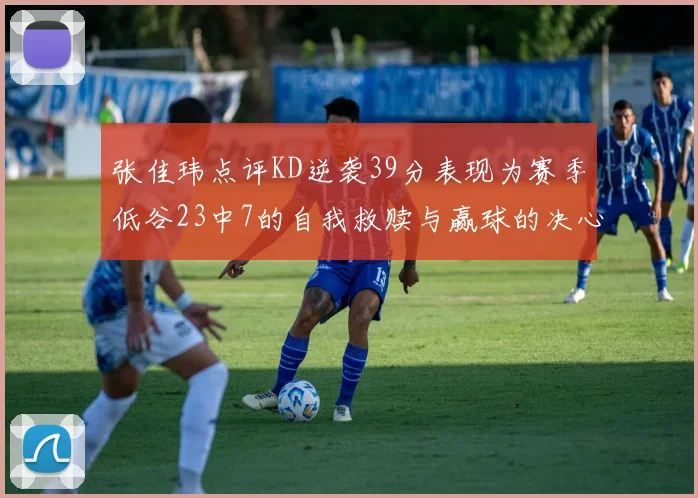 张佳玮点评KD逆袭39分表现为赛季低谷23中7的自我救赎与赢球的决心
