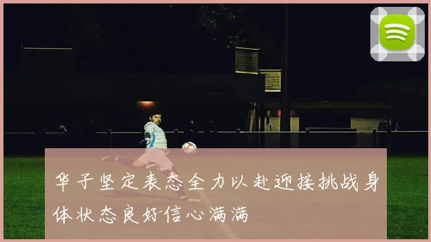 华子坚定表态全力以赴迎接挑战身体状态良好信心满满