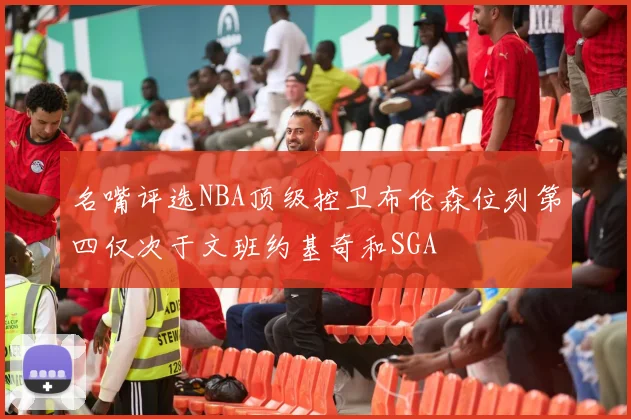 名嘴评选NBA顶级控卫布伦森位列第四仅次于文班约基奇和SGA