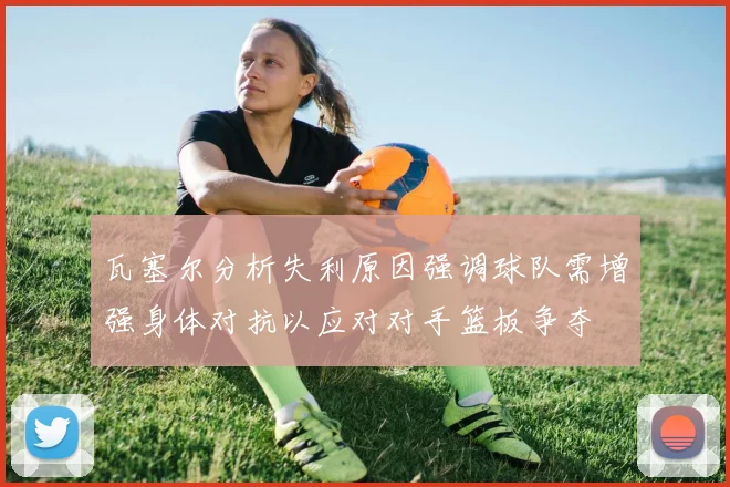 瓦塞尔分析失利原因强调球队需增强身体对抗以应对对手篮板争夺