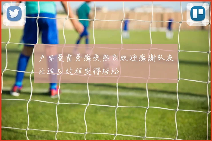 卢克曼首秀感受热烈欢迎感谢队友让适应过程变得轻松