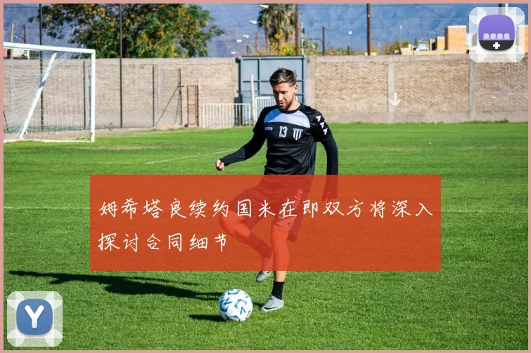 姆希塔良续约国米在即双方将深入探讨合同细节