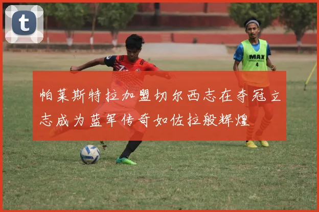 帕莱斯特拉加盟切尔西志在夺冠立志成为蓝军传奇如佐拉般辉煌