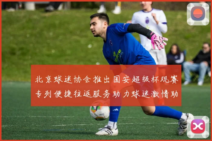北京球迷协会推出国安超级杯观赛专列便捷往返服务助力球迷激情助阵