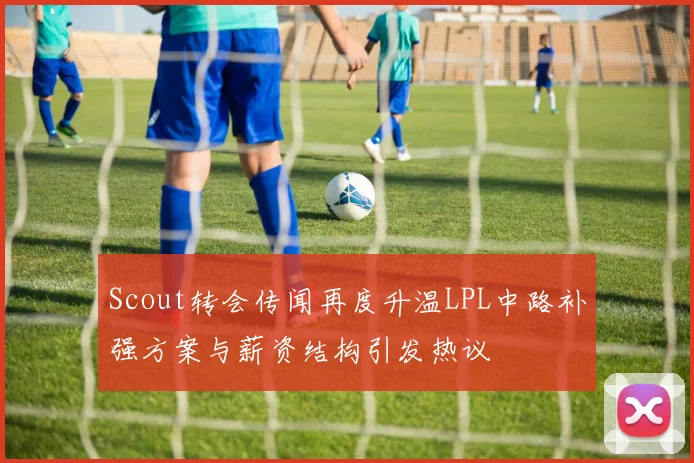 Scout转会传闻再度升温LPL中路补强方案与薪资结构引发热议