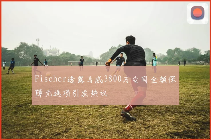 Fischer透露马威3800万合同全额保障无选项引发热议