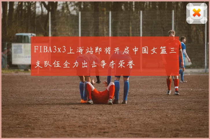 FIBA3x3上海站即将开启中国女篮三支队伍全力出击争夺荣誉