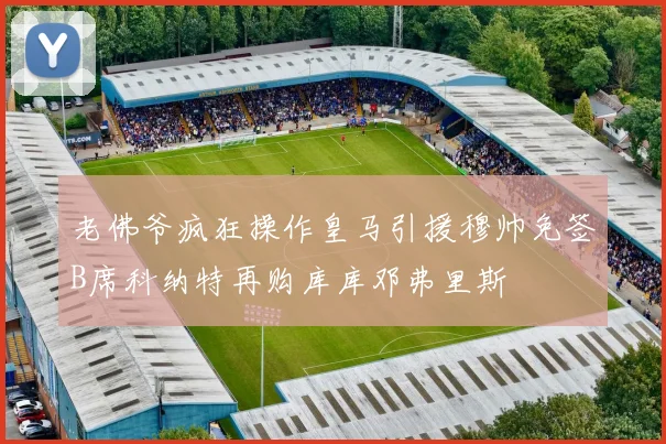 老佛爷疯狂操作皇马引援穆帅免签B席科纳特再购库库邓弗里斯