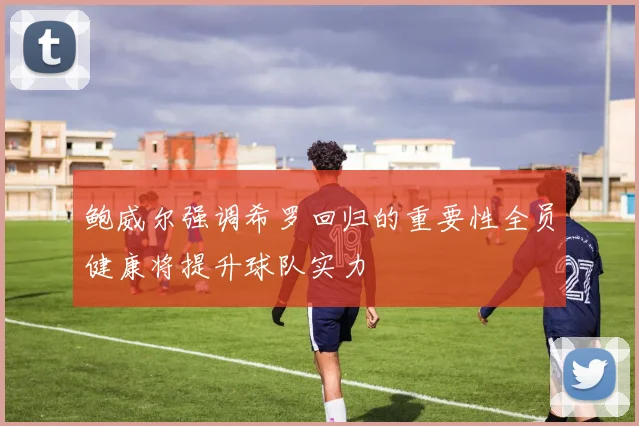 鲍威尔强调希罗回归的重要性全员健康将提升球队实力