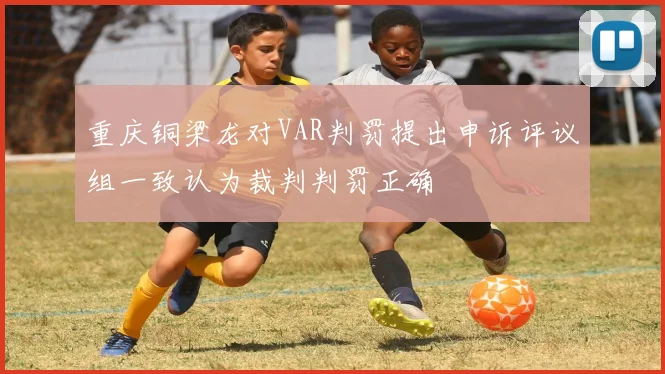 重庆铜梁龙对VAR判罚提出申诉评议组一致认为裁判判罚正确