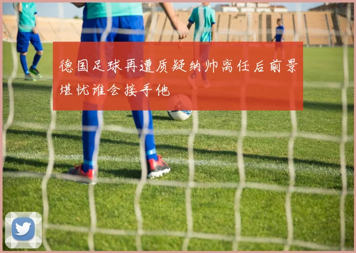 德国足球再遭质疑纳帅离任后前景堪忧谁会接手他