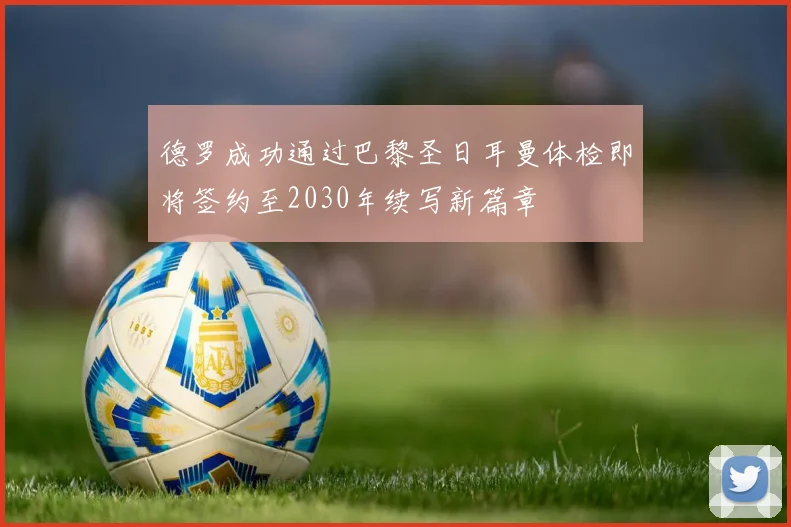 德罗成功通过巴黎圣日耳曼体检即将签约至2030年续写新篇章