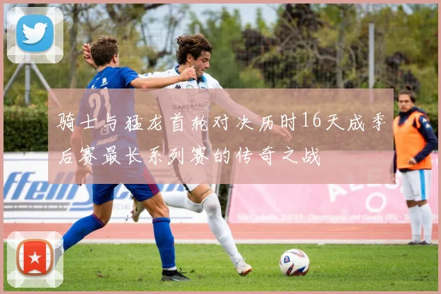 骑士与猛龙首轮对决历时16天成季后赛最长系列赛的传奇之战