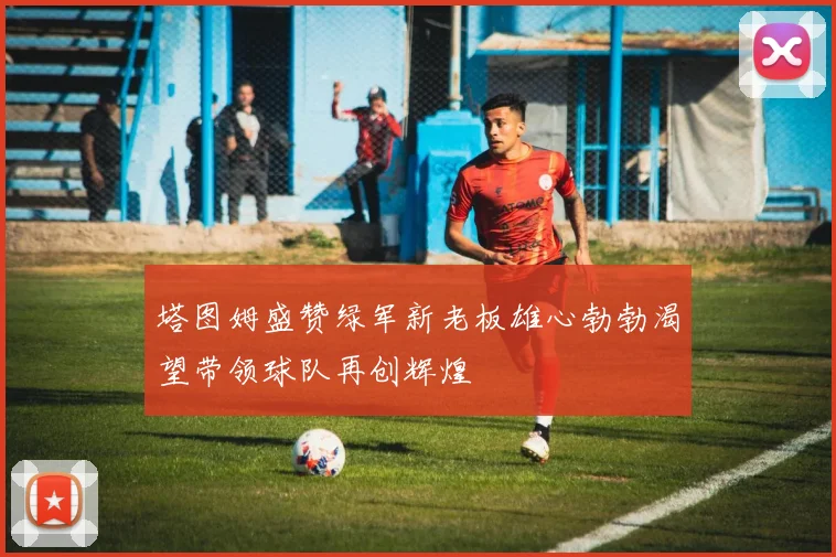 塔图姆盛赞绿军新老板雄心勃勃渴望带领球队再创辉煌