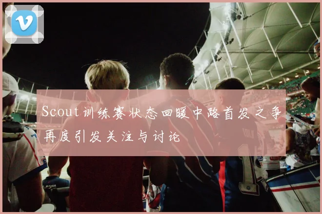 Scout训练赛状态回暖中路首发之争再度引发关注与讨论