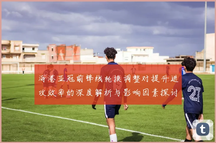 海港亚冠前锋线轮换调整对提升进攻效率的深度解析与影响因素探讨