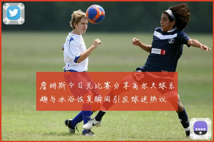 詹姆斯今日无比赛分享高尔夫球乐趣与冰浴恢复瞬间引发球迷热议