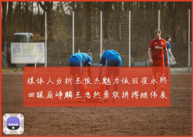 媒体人分析王俊杰魅力依旧崔永熙回暖庞峥麟王浩然勇敢拼搏继伟表现稳定