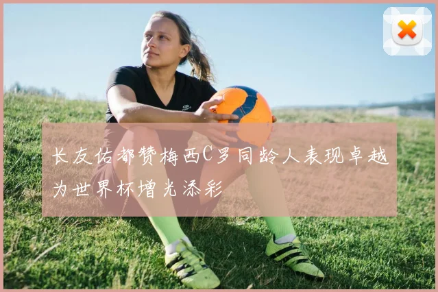 长友佑都赞梅西C罗同龄人表现卓越为世界杯增光添彩