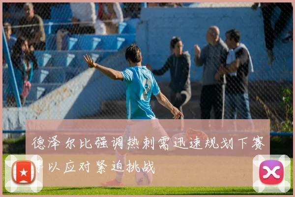 德泽尔比强调热刺需迅速规划下赛季以应对紧迫挑战