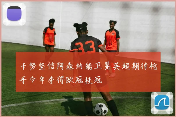 卡努坚信阿森纳能卫冕英超期待枪手今年夺得欧冠桂冠