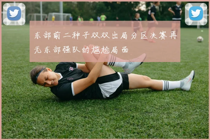 东部前二种子双双出局分区决赛再无东部强队的尴尬局面