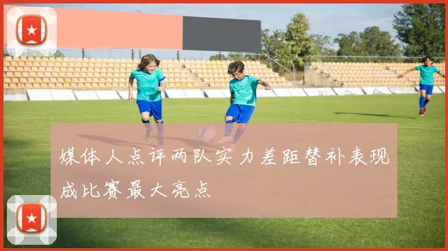 媒体人点评两队实力差距替补表现成比赛最大亮点