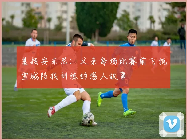 基扬安东尼：父亲每场比赛前飞抵雪城陪我训练的感人故事