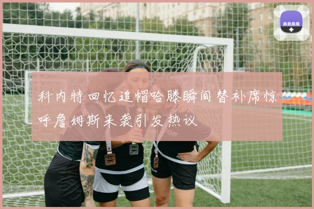 科内特回忆追帽哈滕瞬间替补席惊呼詹姆斯来袭引发热议