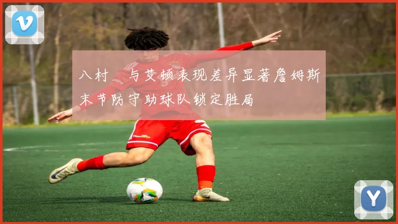 八村塁与艾顿表现差异显著詹姆斯末节防守助球队锁定胜局