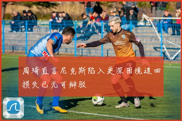 周琦直言尼克斯陷入更深困境追回损失已无可辩驳