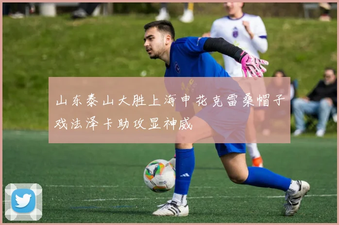 山东泰山大胜上海申花克雷桑帽子戏法泽卡助攻显神威