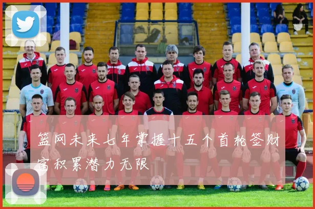 篮网未来七年掌握十五个首轮签财富积累潜力无限